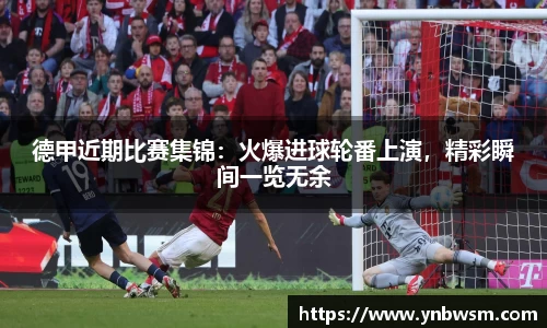 德甲近期比赛集锦：火爆进球轮番上演，精彩瞬间一览无余